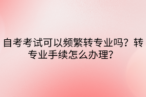 自考考試可以頻繁轉(zhuǎn)專業(yè)嗎？轉(zhuǎn)專業(yè)手續(xù)怎么辦理？