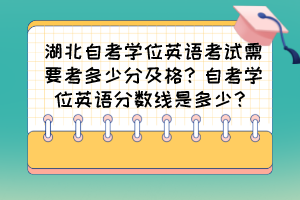湖北自考學(xué)位英語考試需要考多少分及格？自考學(xué)位英語分數(shù)線是多少？