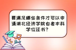 要滿足哪些條件才可以申請湖北經(jīng)濟(jì)學(xué)院自考本科學(xué)位證書？