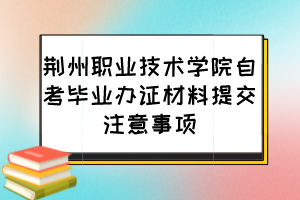 荊州職業(yè)技術學院自考畢業(yè)辦證材料提交注意事項