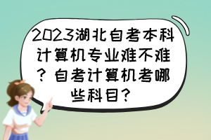 2023湖北自考本科計(jì)算機(jī)專(zhuān)業(yè)難不難？自考計(jì)算機(jī)考哪些科目？