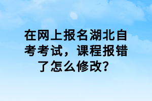 在網(wǎng)上報(bào)名湖北自考考試，課程報(bào)錯(cuò)了怎么修改？
