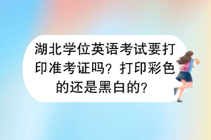 湖北學(xué)位英語考試要打印準(zhǔn)考證嗎？打印彩色的還是黑白的？
