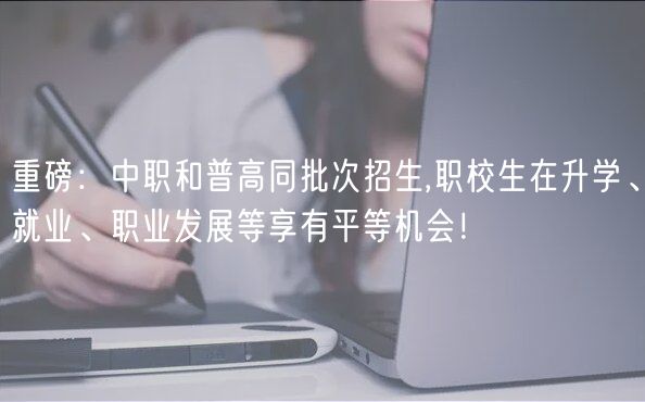 重磅：中職和普高同批次招生,職校生在升學(xué)、就業(yè)、職業(yè)發(fā)展等享有平等機(jī)會！