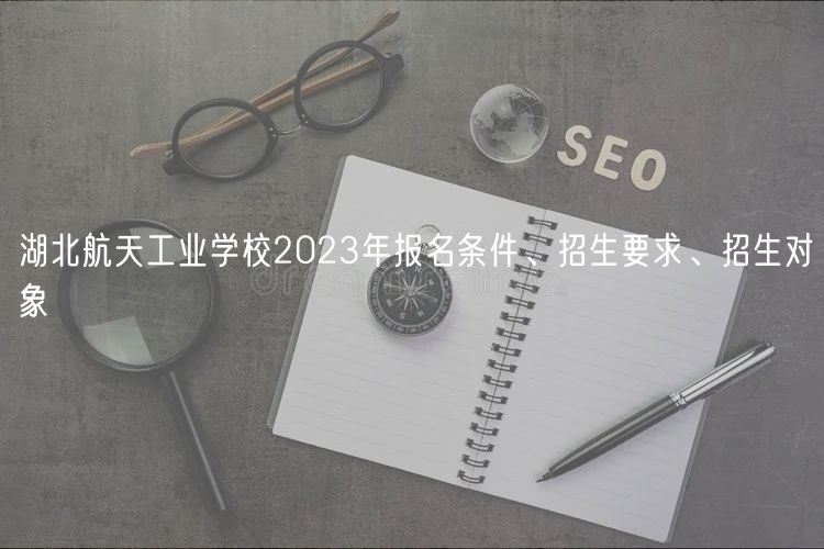 湖北航天工業(yè)學(xué)校2023年報名條件、招生要求、招生對象