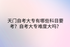 天門自考大專有哪些科目要考？自考大專難度大嗎？