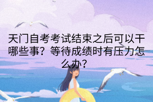 天門自考考試結(jié)束之后可以干哪些事？等待成績時(shí)有壓力怎么辦？