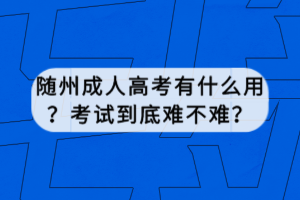 隨州成人高考有什么用？考試到底難不難？