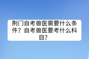 荊門自考獸醫(yī)需要什么條件？自考獸醫(yī)要考什么科目？