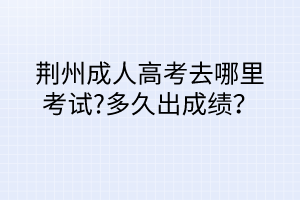 荊州成人高考去哪里考試?多久出成績？