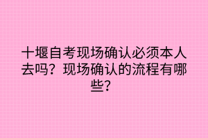 十堰自考現(xiàn)場確認必須本人去嗎？現(xiàn)場確認的流程有哪些？
