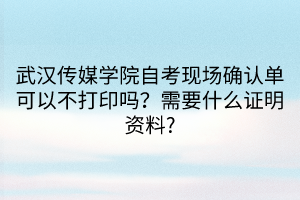 武漢傳媒學(xué)院自考現(xiàn)場確認單可以不打印嗎？需要什么證明資料?