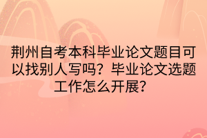 荊州自考本科畢業(yè)論文題目可以找別人寫嗎？畢業(yè)論文選題工作怎么開展？