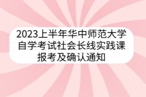 2023上半年華中師范大學自學考試社會長線實踐課報考及確認通知