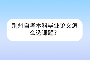 荊州自考本科畢業(yè)論文怎么選課題？