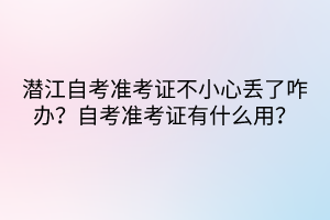 潛江自考準(zhǔn)考證不小心丟了咋辦？自考準(zhǔn)考證有什么用？