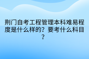 荊門自考工程管理本科難易程度是什么樣的？要考什么科目？