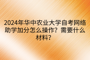 2024年華中農(nóng)業(yè)大學(xué)自考網(wǎng)絡(luò)助學(xué)加分怎么操作？需要什么材料？