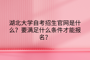 湖北大學(xué)自考招生官網(wǎng)是什么？要滿足什么條件才能報(bào)名？