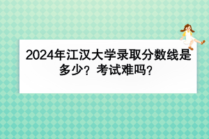 2024年江漢大學(xué)錄取分?jǐn)?shù)線是多少？考試難嗎？