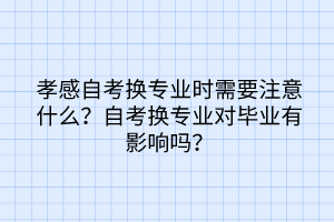 孝感自考換專業(yè)時(shí)需要注意什么？自考換專業(yè)對(duì)畢業(yè)有影響嗎？