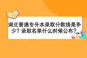 湖北普通專升本錄取分?jǐn)?shù)線是多少？錄取名單什么時(shí)候公布？