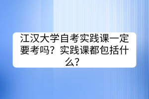江漢大學(xué)自考實(shí)踐課一定要考嗎？實(shí)踐課都包括什么？