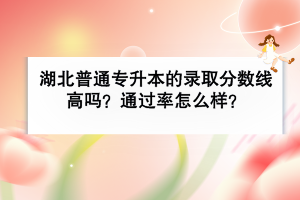 湖北普通專升本的錄取分?jǐn)?shù)線高嗎？通過率怎么樣？