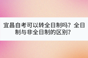 宜昌自考可以轉(zhuǎn)全日制嗎？全日制與非全日制的區(qū)別？