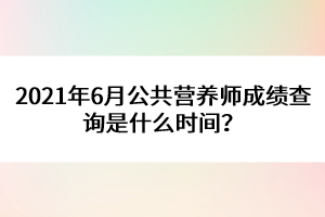 2021年6月公共營養(yǎng)師成績查詢是什么時間？