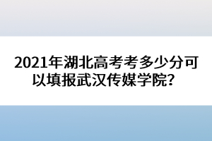 2021年湖北高考考多少分可以填報武漢傳媒學(xué)院？