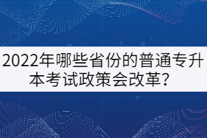 2022年哪些省份的普通專升本考試政策會改革？