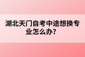 湖北天門自考中途想換專業(yè)怎么辦?