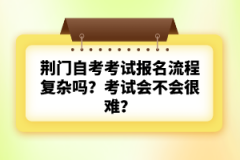 荊門自考考試報名流程復(fù)雜嗎？考試會不會很難？