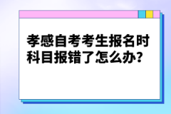 孝感自考考生報名時科目報錯了怎么辦？