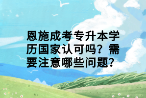 恩施成考專升本學(xué)歷國家認(rèn)可嗎？需要注意哪些問題？